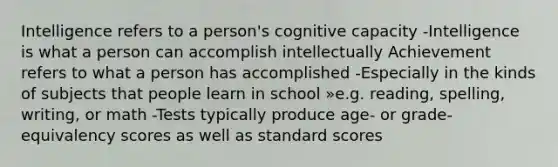 Intelligence refers to a person's cognitive capacity -Intelligence is what a person can accomplish intellectually Achievement refers to what a person has accomplished -Especially in the kinds of subjects that people learn in school »e.g. reading, spelling, writing, or math -Tests typically produce age- or grade-equivalency scores as well as standard scores