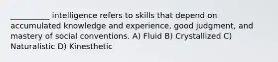 __________ intelligence refers to skills that depend on accumulated knowledge and experience, good judgment, and mastery of social conventions. A) Fluid B) Crystallized C) Naturalistic D) Kinesthetic