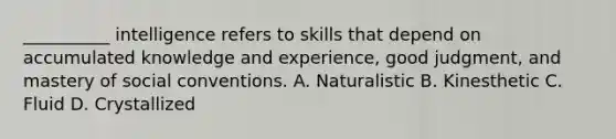 __________ intelligence refers to skills that depend on accumulated knowledge and experience, good judgment, and mastery of social conventions. A. Naturalistic B. Kinesthetic C. Fluid D. Crystallized