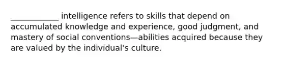 ____________ intelligence refers to skills that depend on accumulated knowledge and experience, good judgment, and mastery of social conventions—abilities acquired because they are valued by the individual's culture.