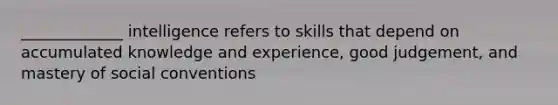 _____________ intelligence refers to skills that depend on accumulated knowledge and experience, good judgement, and mastery of social conventions