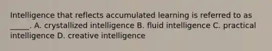 Intelligence that reflects accumulated learning is referred to as _____. A. crystallized intelligence B. fluid intelligence C. practical intelligence D. creative intelligence