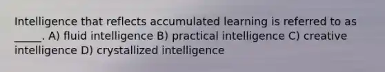 Intelligence that reflects accumulated learning is referred to as _____. A) fluid intelligence B) practical intelligence C) creative intelligence D) crystallized intelligence