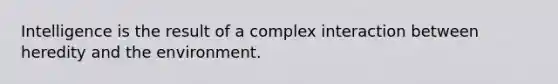 Intelligence is the result of a complex interaction between heredity and the environment.