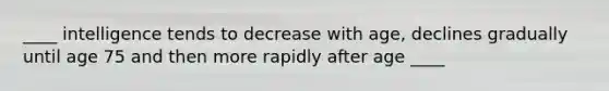 ____ intelligence tends to decrease with age, declines gradually until age 75 and then more rapidly after age ____