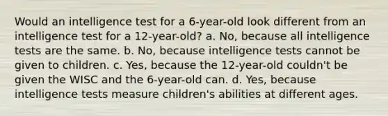 Would an intelligence test for a 6-year-old look different from an intelligence test for a 12-year-old? a. No, because all intelligence tests are the same. b. No, because intelligence tests cannot be given to children. c. Yes, because the 12-year-old couldn't be given the WISC and the 6-year-old can. d. Yes, because intelligence tests measure children's abilities at different ages.