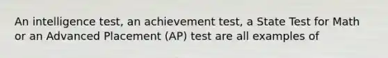 An intelligence test, an achievement test, a State Test for Math or an Advanced Placement (AP) test are all examples of