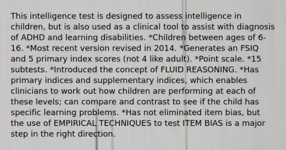 This intelligence test is designed to assess intelligence in children, but is also used as a clinical tool to assist with diagnosis of ADHD and learning disabilities. *Children between ages of 6-16. *Most recent version revised in 2014. *Generates an FSIQ and 5 primary index scores (not 4 like adult). *Point scale. *15 subtests. *Introduced the concept of FLUID REASONING. *Has primary indices and supplementary indices, which enables clinicians to work out how children are performing at each of these levels; can compare and contrast to see if the child has specific learning problems. *Has not eliminated item bias, but the use of EMPIRICAL TECHNIQUES to test ITEM BIAS is a major step in the right direction.