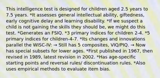 This intelligence test is designed for children aged 2.5 years to 7.5 years. *It assesses general intellectual ability, giftedness, early cognitive delay and learning disability. *If we suspect a child is not gaining the skills they should be, we might do this test. *Generates an FSIQ. *3 primary indices for children 2-4. *5 primary indices for children-4-7. *Its changes and innovations parallel the WISC-IV: → Still has 5 composites, VIQ/PIQ. → Now has special subsets for lower ages. *First published in 1967, then revised in 1989, latest revision in 2002. *Has age-specific starting points and reversal rules/ discontinuation rules. *Also uses empirical methods to evaluate item bias.