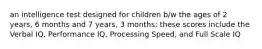 an intelligence test designed for children b/w the ages of 2 years, 6 months and 7 years, 3 months; these scores include the Verbal IQ, Performance IQ, Processing Speed, and Full Scale IQ