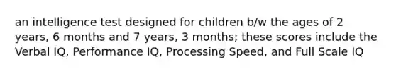 an intelligence test designed for children b/w the ages of 2 years, 6 months and 7 years, 3 months; these scores include the Verbal IQ, Performance IQ, Processing Speed, and Full Scale IQ