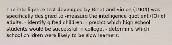 The intelligence test developed by Binet and Simon (1904) was specifically designed to -measure the intelligence quotient (IQ) of adults. - identify gifted children. - predict which high school students would be successful in college. - determine which school children were likely to be slow learners.