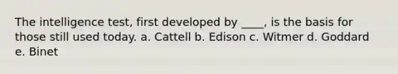 The intelligence test, first developed by ____, is the basis for those still used today. a. Cattell b. Edison c. Witmer d. Goddard e. Binet