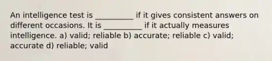 An intelligence test is __________ if it gives consistent answers on different occasions. It is __________ if it actually measures intelligence. a) valid; reliable b) accurate; reliable c) valid; accurate d) reliable; valid