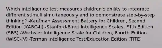 Which intelligence test measures children's ability to integrate different stimuli simultaneously and to demonstrate step-by-step thinking? -Kaufman Assessment Battery for Children, Second Edition (KABC-II) -Stanford-Binet Intelligence Scales, Fifth Edition (SB5) -Wechsler Intelligence Scale for Children, Fourth Edition (WISC-IV) -Terman Intelligence Test/Education Edition (TITE)