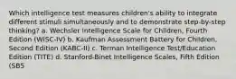 Which intelligence test measures children's ability to integrate different stimuli simultaneously and to demonstrate step-by-step thinking? a. Wechsler Intelligence Scale for Children, Fourth Edition (WISC-IV) b. Kaufman Assessment Battery for Children, Second Edition (KABC-II) c. Terman Intelligence Test/Education Edition (TITE) d. Stanford-Binet Intelligence Scales, Fifth Edition (SB5