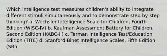 Which intelligence test measures children's ability to integrate different stimuli simultaneously and to demonstrate step-by-step thinking? a. Wechsler Intelligence Scale for Children, Fourth Edition (WISC-IV) b. Kaufman Assessment Battery for Children, Second Edition (KABC-II) c. Terman Intelligence Test/Education Edition (TITE) d. Stanford-Binet Intelligence Scales, Fifth Edition (SB5