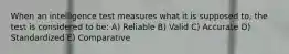 When an intelligence test measures what it is supposed to, the test is considered to be: A) Reliable B) Valid C) Accurate D) Standardized E) Comparative