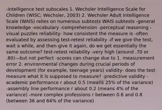 -intelligence test subscales 1. Wechsler Intelligence Scale for Children (WISC; Wechsler, 2003) 2. Wechsler Adult Intelligence Scale (WAIS) relies on numerous subtests WAIS subtests -general knowledge -vocabulary -comprehension -perceptual reasoning -visual puzzles reliability- how consistent the measure is -often evaluated by assessing test-retest reliability -if we give the test, wait a while, and then give it again, do we get essentially the same outcome? test-retest reliability -very high (around .70 or .80)—but not perfect -scores can change due to 1. measurement error 2. environmental changes during crucial periods of development (for example, teenage years) validity- does the test measure what it is supposed to measure? -predictive validity -academic performance r about 0.5 (means 25% of the variance) -assembly line performance r about 0.2 (means 4% of the variance) -more complex professions r between 0.6 and 0.8 (between 36 and 64% of the variance)