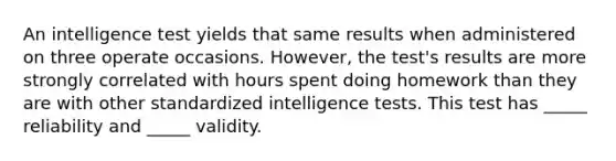 An intelligence test yields that same results when administered on three operate occasions. However, the test's results are more strongly correlated with hours spent doing homework than they are with other standardized intelligence tests. This test has _____ reliability and _____ validity.