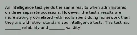 An intelligence test yields the same results when administered on three separate occasions. However, the test's results are more strongly correlated with hours spent doing homework than they are with other standardized intelligence tests. This test has ________ reliability and ________ validity