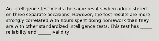 An intelligence test yields the same results when administered on three separate occasions. However, the test results are more strongly correlated with hours spent doing homework than they are with other standardized <a href='https://www.questionai.com/knowledge/kbdP4YrASs-intelligence-tests' class='anchor-knowledge'>intelligence tests</a>. This test has _____ reliability and ______ validity