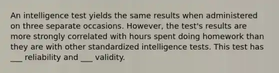 An intelligence test yields the same results when administered on three separate occasions. However, the test's results are more strongly correlated with hours spent doing homework than they are with other standardized intelligence tests. This test has ___ reliability and ___ validity.