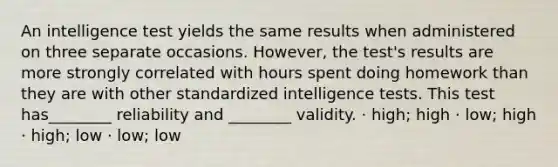 An intelligence test yields the same results when administered on three separate occasions. However, the test's results are more strongly correlated with hours spent doing homework than they are with other standardized <a href='https://www.questionai.com/knowledge/kbdP4YrASs-intelligence-tests' class='anchor-knowledge'>intelligence tests</a>. This test has________ reliability and ________ validity. · high; high · low; high · high; low · low; low