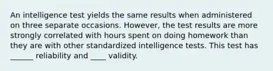 An intelligence test yields the same results when administered on three separate occasions. However, the test results are more strongly correlated with hours spent on doing homework than they are with other standardized intelligence tests. This test has ______ reliability and ____ validity.