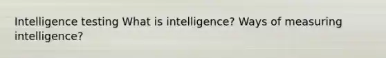 Intelligence testing What is intelligence? Ways of measuring intelligence?