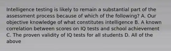 Intelligence testing is likely to remain a substantial part of the assessment process because of which of the following? A. Our objective knowledge of what constitutes intelligence B. A known correlation between scores on IQ tests and school achievement C. The proven validity of IQ tests for all students D. All of the above