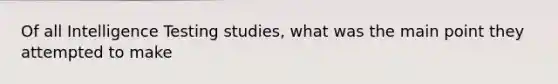 Of all Intelligence Testing studies, what was the main point they attempted to make