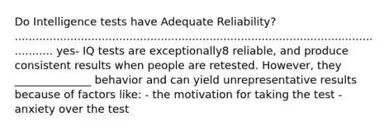 Do Intelligence tests have Adequate Reliability? .................................................................................................................. yes- IQ tests are exceptionally8 reliable, and produce consistent results when people are retested. However, they ______________ behavior and can yield unrepresentative results because of factors like: - the motivation for taking the test - anxiety over the test