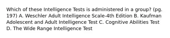 Which of these Intelligence Tests is administered in a group? (pg. 197) A. Weschler Adult Intelligence Scale-4th Edition B. Kaufman Adolescent and Adult Intelligence Test C. Cognitive Abilities Test D. The Wide Range Intelligence Test