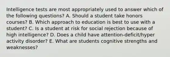 Intelligence tests are most appropriately used to answer which of the following questions? A. Should a student take honors courses? B. Which approach to education is best to use with a student? C. Is a student at risk for social rejection because of high intelligence? D. Does a child have attention-deficit/hyper activity disorder? E. What are students cognitive strengths and weaknesses?