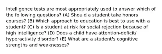 Intelligence tests are most appropriately used to answer which of the following questions? (A) Should a student take honors courses? (B) Which approach to education is best to use with a student? (C) Is a student at risk for social rejection because of high intelligence? (D) Does a child have attention-deficit/ hyperactivity disorder? (E) What are a student's cognitive strengths and weaknesses?