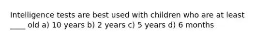 Intelligence tests are best used with children who are at least ____ old a) 10 years b) 2 years c) 5 years d) 6 months