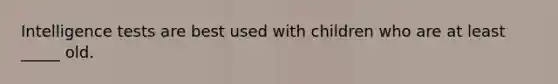 Intelligence tests are best used with children who are at least _____ old.