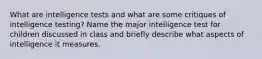 What are intelligence tests and what are some critiques of intelligence testing? Name the major intelligence test for children discussed in class and briefly describe what aspects of intelligence it measures.