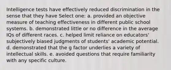 Intelligence tests have effectively reduced discrimination in the sense that they have Select one: a. provided an objective measure of teaching effectiveness in different public school systems. b. demonstrated little or no difference in the average IQs of different races. c. helped limit reliance on educators' subjectively biased judgments of students' academic potential. d. demonstrated that the g factor underlies a variety of intellectual skills. e. avoided questions that require familiarity with any specific culture.