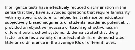 Intelligence tests have effectively reduced discrimination in the sense that they have a. avoided questions that require familiarity with any specific culture. b. helped limit reliance on educators' subjectively biased judgments of students' academic potential. c. provided an objective measure of teaching effectiveness in different public school systems. d. demonstrated that the g factor underlies a variety of intellectual skills. e. demonstrated little or no difference in the average IQs of different races.