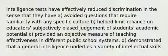 Intelligence tests have effectively reduced discrimination in the sense that they have a) avoided questions that require familiarity with any specific culture b) helped limit reliance on educators' subjectively biased judgement of students' academic potential c) provided an objective measure of teaching effectiveness in different public school systems. d) demonstrated that a general intelligence underlies a variety of intellectual skills