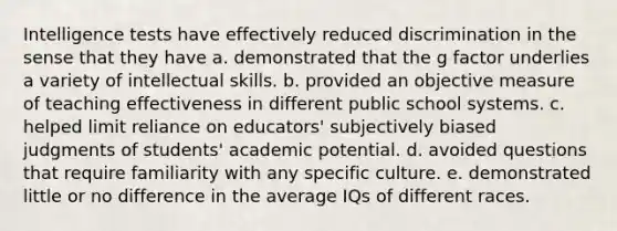 Intelligence tests have effectively reduced discrimination in the sense that they have a. demonstrated that the g factor underlies a variety of intellectual skills. b. provided an objective measure of teaching effectiveness in different public school systems. c. helped limit reliance on educators' subjectively biased judgments of students' academic potential. d. avoided questions that require familiarity with any specific culture. e. demonstrated little or no difference in the average IQs of different races.