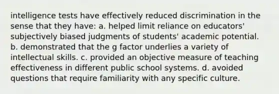 intelligence tests have effectively reduced discrimination in the sense that they have: a. helped limit reliance on educators' subjectively biased judgments of students' academic potential. b. demonstrated that the g factor underlies a variety of intellectual skills. c. provided an objective measure of teaching effectiveness in different public school systems. d. avoided questions that require familiarity with any specific culture.