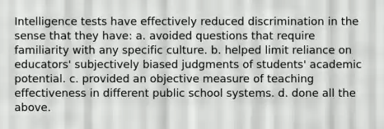 Intelligence tests have effectively reduced discrimination in the sense that they have: a. avoided questions that require familiarity with any specific culture. b. helped limit reliance on educators' subjectively biased judgments of students' academic potential. c. provided an objective measure of teaching effectiveness in different public school systems. d. done all the above.