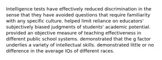 Intelligence tests have effectively reduced discrimination in the sense that they have avoided questions that require familiarity with any specific culture. helped limit reliance on educators' subjectively biased judgments of students' academic potential. provided an objective measure of teaching effectiveness in different public school systems. demonstrated that the g factor underlies a variety of intellectual skills. demonstrated little or no difference in the average IQs of different races.