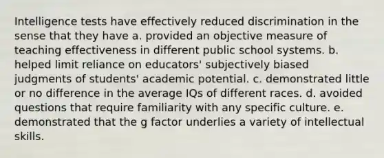 Intelligence tests have effectively reduced discrimination in the sense that they have a. provided an objective measure of teaching effectiveness in different public school systems. b. helped limit reliance on educators' subjectively biased judgments of students' academic potential. c. demonstrated little or no difference in the average IQs of different races. d. avoided questions that require familiarity with any specific culture. e. demonstrated that the g factor underlies a variety of intellectual skills.