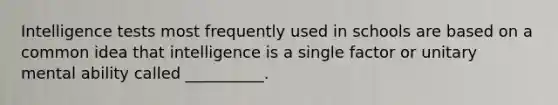 Intelligence tests most frequently used in schools are based on a common idea that intelligence is a single factor or unitary mental ability called __________.