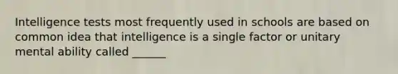 Intelligence tests most frequently used in schools are based on common idea that intelligence is a single factor or unitary mental ability called ______