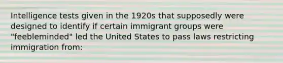 Intelligence tests given in the 1920s that supposedly were designed to identify if certain immigrant groups were "feebleminded" led the United States to pass laws restricting immigration from: